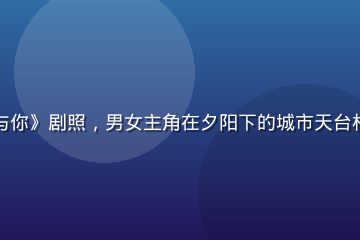 热播都市爱情剧《此刻与你》剧照，男女主角在夕阳下的城市天台相对而望，温暖橙色光晕